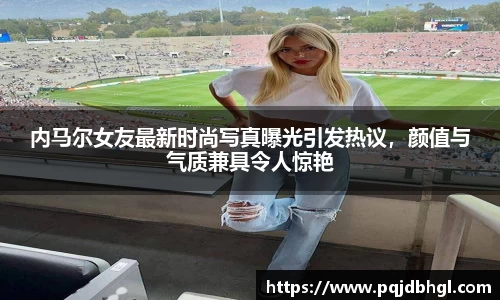内马尔女友最新时尚写真曝光引发热议，颜值与气质兼具令人惊艳